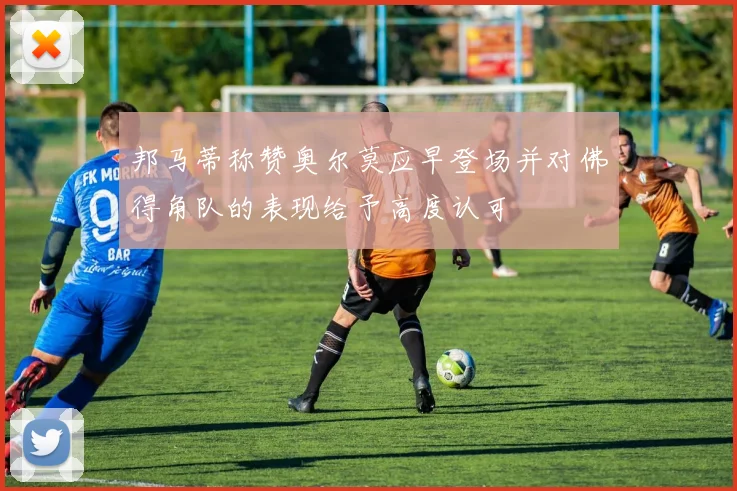 邦马蒂称赞奥尔莫应早登场并对佛得角队的表现给予高度认可