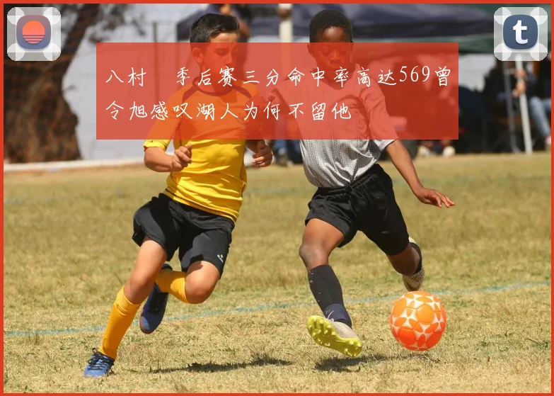 八村塁季后赛三分命中率高达569曾令旭感叹湖人为何不留他