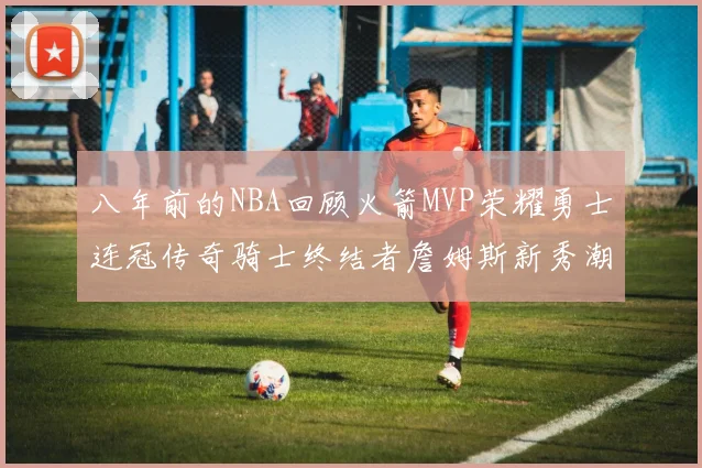 八年前的NBA回顾火箭MVP荣耀勇士连冠传奇骑士终结者詹姆斯新秀潮流涌动