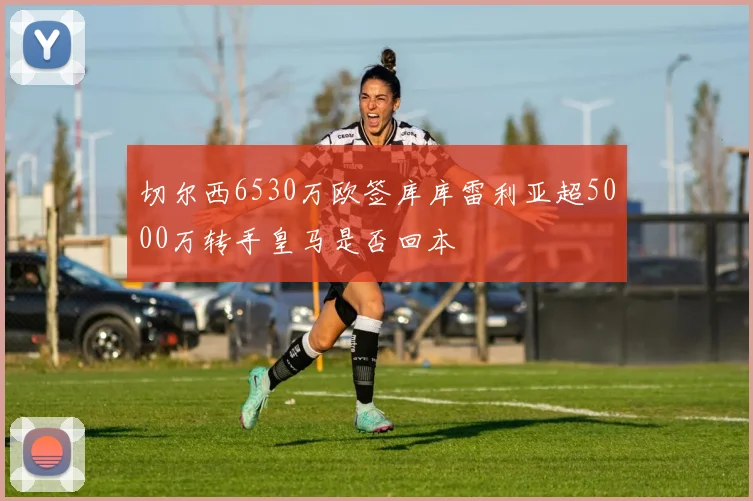 切尔西6530万欧签库库雷利亚超5000万转手皇马是否回本