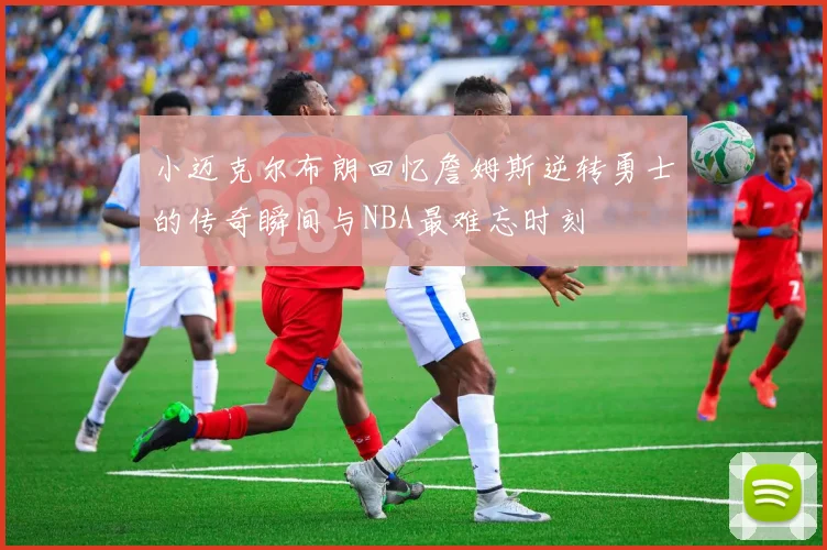 小迈克尔布朗回忆詹姆斯逆转勇士的传奇瞬间与NBA最难忘时刻