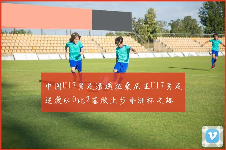 中国U17男足遭遇坦桑尼亚U17男足逆袭以0比2落败止步非洲杯之路