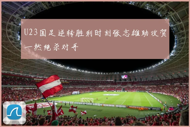 U23国足逆转胜利时刻张志雄助攻贺一然绝杀对手