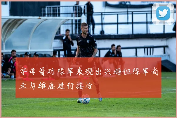 字母哥对绿军表现出兴趣但绿军尚未与雄鹿进行接洽