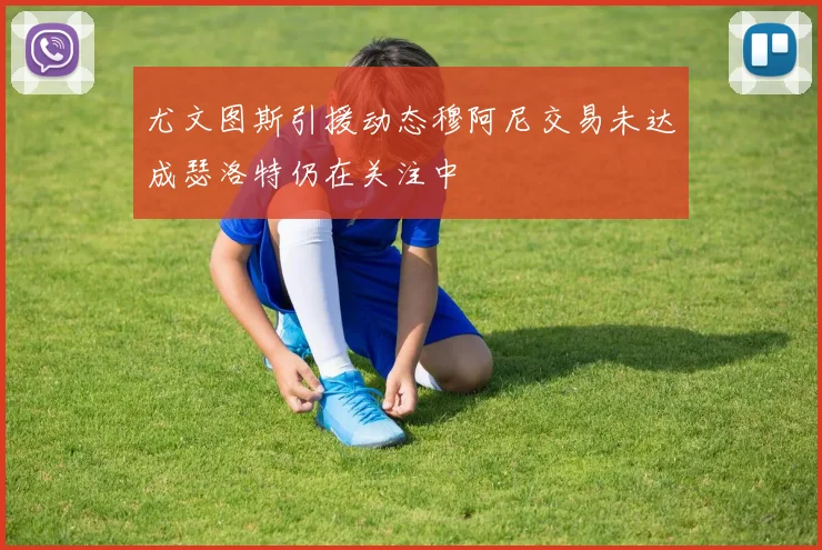 尤文图斯引援动态穆阿尼交易未达成瑟洛特仍在关注中