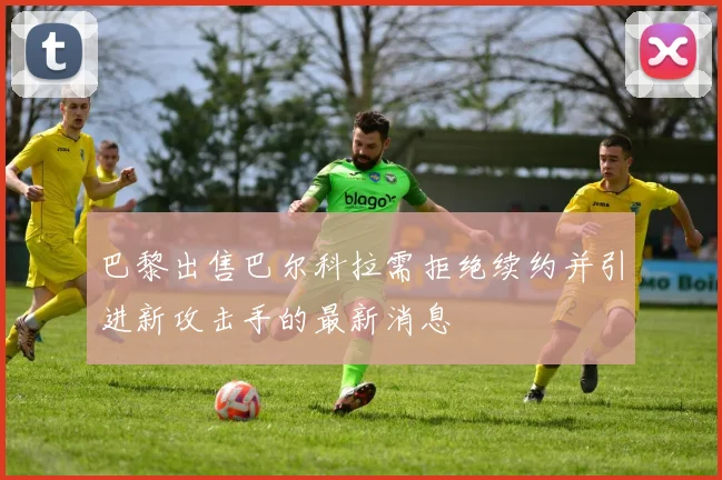 巴黎出售巴尔科拉需拒绝续约并引进新攻击手的最新消息