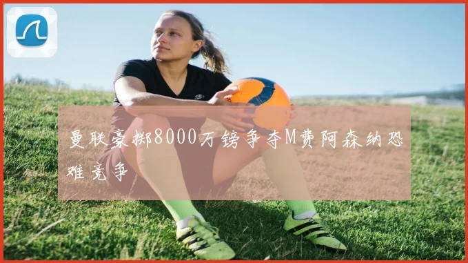 曼联豪掷8000万镑争夺M费阿森纳恐难竞争