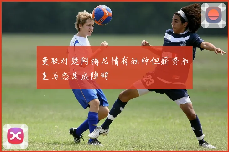 曼联对楚阿梅尼情有独钟但薪资和皇马态度成障碍