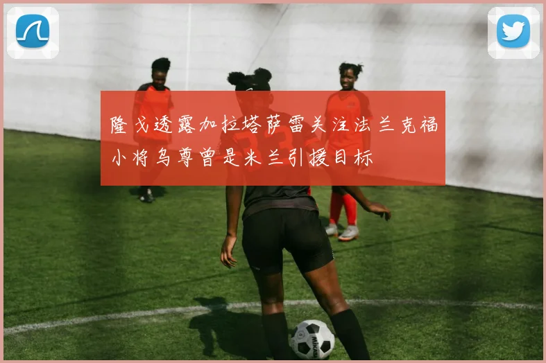 隆戈透露加拉塔萨雷关注法兰克福小将乌尊曾是米兰引援目标
