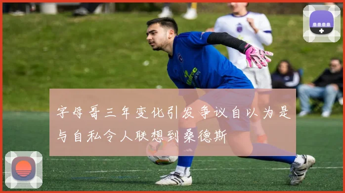 字母哥三年变化引发争议自以为是与自私令人联想到桑德斯