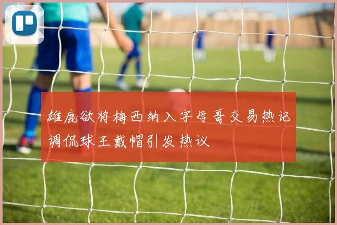 雄鹿欲将梅西纳入字母哥交易热记调侃球王戴帽引发热议