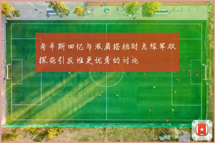 考辛斯回忆与浓眉搭档时光绿军双探花引发谁更优秀的讨论