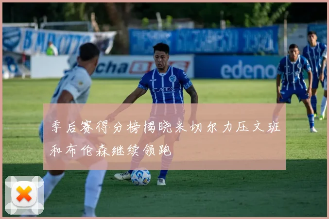 季后赛得分榜揭晓米切尔力压文班和布伦森继续领跑