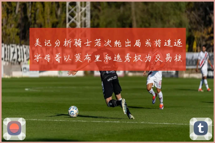 美记分析骑士若次轮出局或将追逐字母哥以莫布里和选秀权为交易核心