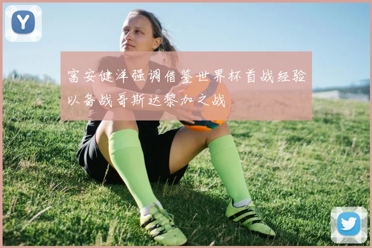 富安健洋强调借鉴世界杯首战经验以备战哥斯达黎加之战