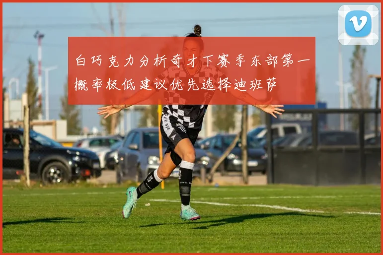 白巧克力分析奇才下赛季东部第一概率极低建议优先选择迪班萨