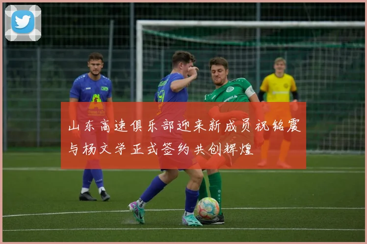 山东高速俱乐部迎来新成员祝铭震与杨文学正式签约共创辉煌